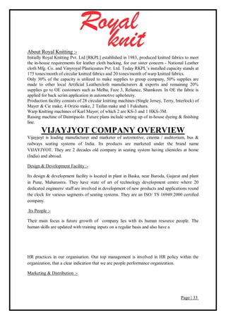 Page | 33
About Royal Knitting :-
Initially Royal Knitting Pvt. Ltd [RKPL] established in 1983, produced knitted fabrics to meet
the in-house requirements for leather cloth backing, for our sister concern - National Leather
cloth Mfg. Co. and Vinyroyal Plasticoates Pvt. Ltd. Today RKPL’s installed capacity stands at
175 tones/month of circular knitted fabrics and 20 tones/month of warp knitted fabrics.
Only 30% of the capacity is utilized to make supplies to group company, 50% supplies are
made to other local Artificial Leathercloth manufacturers & exports and remaining 20%
supplies go to OE customers such as Melba, Faze 3, Reliance, Shamkeen. In OE the fabric is
applied for back scrim application in automotive upholstery.
Production facility consists of 28 circular knitting machines (Single Jersey, Terry, Interlock) of
Mayer & Cie make, 4 Orizio make, 2 Taifan make and 1 Fukuhara.
Warp Knitting machines of Karl Mayer; of which 2 are KS-3 and 1 HKS-3M.
Raising machine of Daintipaolo. Future plans include setting up of in-house dyeing & finishing
line.
VIJAYJYOT COMPANY OVERVIEW
Vijayjoyt is leading manufacturer and marketer of automotive, cinema / auditorium, bus &
railways seating systems of India. Its products are marketed under the brand name
VIJAYJYOT. They are 2 decades old company in seating system having clienteles at home
(India) and abroad.
Design & Development Facility :-
Its design & development facility is located in plant in Baska, near Baroda, Gujarat and plant
in Pune, Maharastra. They have state of art of technology development centre where 20
dedicated engineers/ staff are involved in development of new products and applications round
the clock for various segments of seating systems. They are an ISO/ TS 16949:2000 certified
company.
Its People :-
Their main focus is future growth of company lies with its human resource people. The
human skills are updated with training inputs on a regular basis and also have a
HR practices in our organisation. Our top management is involved in HR policy within the
organization, that a clear indication that we are people performance organization.
Marketing & Distribution :-
 