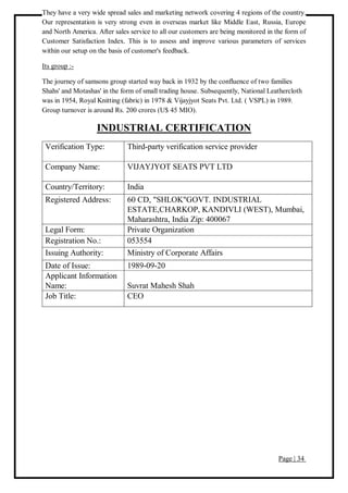 Page | 34
They have a very wide spread sales and marketing network covering 4 regions of the country.
Our representation is very strong even in overseas market like Middle East, Russia, Europe
and North America. After sales service to all our customers are being monitored in the form of
Customer Satisfaction Index. This is to assess and improve various parameters of services
within our setup on the basis of customer's feedback.
Its group :-
The journey of samsons group started way back in 1932 by the confluence of two families
Shahs' and Motashas' in the form of small trading house. Subsequently, National Leathercloth
was in 1954, Royal Knitting (fabric) in 1978 & Vijayjyot Seats Pvt. Ltd. ( VSPL) in 1989.
Group turnover is around Rs. 200 crores (U$ 45 MIO).
INDUSTRIAL CERTIFICATION
Verification Type: Third-party verification service provider
Company Name: VIJAYJYOT SEATS PVT LTD
Country/Territory: India
Registered Address: 60 CD, "SHLOK"GOVT. INDUSTRIAL
ESTATE,CHARKOP, KANDIVLI (WEST), Mumbai,
Maharashtra, India Zip: 400067
Legal Form: Private Organization
Registration No.: 053554
Issuing Authority: Ministry of Corporate Affairs
Date of Issue: 1989-09-20
Applicant Information
Name: Suvrat Mahesh Shah
Job Title: CEO
 