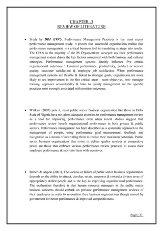 Page | 37
CHAPTER -3
REVIEW OF LITERATURE
 Study by DDI (1997), Performance Management Practices is the most recent
performance management study. It proves that successful organizations realize that
performance management is a critical business tool in translating strategy into results.
The CEOs in the majority of the 88 Organizations surveyed say their performance
management system drives the key factors associated with both business and cultural
strategies. Performance management systems directly influence five critical
organizational outcomes : Financial performance, productivity, product or service
quality, customer satisfaction & employee job satisfaction. When performance
management systems are flexible & linked to strategic goals, organization are more
likely to see improvement in the five critical areas : team objectives, non- manager
training, appraiser accountability & links to quality management are the specific
practices most strongly associated with positive outcomes.
 Watkins (2007) puts it, most public sector business organization like those in Delta
State of Nigeria have not given adequate attention to performance management review
as a tool for improving performance even when recent studies suggest that
performance review benefit organizational performance in both private & public
sectors. Performance management has been described as a systematic approach to the
management of people, using performance goal measurement, feedback and
recognition as a means of motivating them to realize their maximum potentials. Public
sector business organizations that strive to deliver quality services at competitive
prices are those that embrace various performance review practices to assess their
employee performance & motivate them with incentives.
 Robert & Angelo (2001), The success or failure of public sector business organizations
depends on the ability to attract, develop, retain, empower & reward a diverse array of
appropriately skilled people and is the key to improving organizational performance.
The explanation therefore is that human resource managers in the public sector
business concerns should embark on periodic performance management reviews of
their employees in order to re-position their business organizations though owned by
government for better performance & improved competitiveness.
 