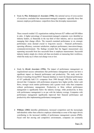Page | 38
 Study by Wm. Schiemann & Associates (1996), this national survey of cross-section
of executives concluded that measurement-managed companies- especially those that
measure employee performance- outperform those that downplay measurement.
These research studied 122 organizations making between $27 million and $50 billion
in sales. A higher percentage of measurement-managed companies were identified as
industry leaders, as financially in the top third of their industry, and as successfully
managing their change efforts. The research examined performance in six strategic
performance areas deemed crucial to long-term success : Financial performance,
operating efficiency, customer satisfaction, employee performance, innovation/change,
community/environment. The findings revealed that the biggest measurement area
separating successful from less successful firms is employee measurement. Successful
industry leaders simply do a better job than non-leaders at measuring their workforce,
which the study say is where real change won or lost.
 Study by Hewitt Associates (1994), The impact of performance management on
organizational success substantiates that performance management system can have a
significant impact on financial performance and productivity. The study used the
Boston Consulting Group/HOLT financial database to track the financial performance
of 437 publically held U.S. companies from 1990 through 1992.The study results
showed that: Companies with performance programs have higher profits, better cash
flows, stronger stock market performance and a greater stock value than companies
without performance management. Productivity in firms without performance
management is significantly below the industry average, while productivity in firms
with performance management is on par with the industry average. Companies with
performance management significantly improved their financial performance and
productivity after implementing performance management.
 Williams (2002) identifies globalization, increased competition and the increasingly
individualistic rather than collective employee relationship as some of the major drivers
contributing to the increased visibility of performance management systems (PMS).
Faced with fast moving and competitive environments, companies are constantly
 