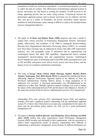 Page | 41
study population was for all the administrative staff of Crawford University. The whole
populations of staff were selected as respondents. A structured questionnaire was used
to collect the data for analysis. The effectiveness of performance appraisal systems in
private universities are only based on training the members of staff involved in the
rating/ appraising process and are multi- rating systems. Conclusively because the
performance appraisal systems used in private universities are not effective and that
they exist just as a matter of formalities, the private universities cannot measure
members of staff performance, hence making it difficult to achieve the intended human
resource management objective.
 The paper of Al Bento and Regina Bento (2006) proposes and tests a model to
explain three critical outcomes of Performance Management Systems: information
quality, effectiveness, and usefulness of the PMS to managerial decision-making.
Drawing from Organizational Information Processing Theory (OIPT), we examined
how those three outcomes may be influenced by factors that affect OIP requirements
(industry, size, and geographic scope of operations) and by organizational and
technological factors that affect OIP capabilities. Organizational factors included
management's decision-making style and organizational structure. Technological
factors included the types of technology used in the PMS (ERP; specialized tools such
as EIS and DSS; and generic tools such as Excel, Access and Lotus Notes), and the
degree of use of e-commerce and Internet technologies.
 The study of George Ndemo Ochoti, Elijah Maronga, Stephen Muathe, Robert
Nyamao Nyabwanga, Peter Kibet Ronoh (2012) investigated the multifaceted factors
influencing employee Performance Appraisal System in the Ministry of State for
Provincial Administration, Nyamira District, Kenya. A target population of 76
employees was surveyed. A structured questionnaire was self-administered to the
employees to collect data. Multiple regression analysis technique was used to explain
the nature of the relationship between PAS and the factors that influence it. Results of
the study showed that all the five factors: Implementation process (X1), interpersonal
relationships (X2), rater accuracy (X3), informational factors (X4), and employee
attitudes (X5) had a significant positive relationship with the performance appraisal
system (Y). It shows that if these factors are taken into consideration by the ratees, the
raters and the government policy makers, the PAS can be a good performance
management tool.
 The paper of Jawaria Andleeb Qureshi, Asad Shahjehan, Zia-ur-Rehman and Bilal
Afsar (2010) notifies that many organizations install Performance Management
Systems (PMS) formally and informally in their organizations, with the motivation to
achieve better organizational results. In practice, organizations have difficulty in
implementing a performance management system because its different dimensions are
 