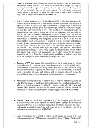 Page | 43
Hendry et al (2000) argue that not only should line managers own the performance
management process but that they should be involved in its design, and only by
involving them at this stage will they “buy-in” to the process. Lack of management
“buy-in” can potentially frustrate the whole purpose of a performance management
system, leading to an inability to meet short-term goals as well as failure to address
longer term developmental opportunities (Weeks, 2005).
 Lohr (1981) had stated that even Abraham Taylor (1856-1915) widely regarded as the
father of Scientific Management in his legendary thesis on performance improvement in
organizations had recognized the negative influences of groups on performance and
sought to break-up informal group activities through spatial and work-flow designs
and individual piece rate systems of pay. Taylor had based his management system on
production-line time studies. Instead of relying on traditional work methods, he
analyzed and timed steelworkers’ movements on a series of jobs. Using time study as
his base, he broke each job down into its components and designed the quickest and
best methods of performing each component (Idemobi et al 2010). In this way he
established how much workers should be able to do with the equipment and materials
at hand. He also encouraged employers to pay more productive workers at a higher
rate than others, using a “scientifically correct” rate that would benefit both company
and worker. Thus, workers were urged to surpass their previous performance
standards to earn more pay. Taylor called his plan the differential rate system. Rather
than quarrel over profits, both management and workers should try to increase
production and by so doing, he believed, profits would rise to such an extent that
labour and management would no longer have to fight over them.
 Timmons (1992) had opined that competitiveness is a major issue in foreign
competition, and if a country’s export promotion drive is to yield the desired results,
competitiveness in particular must be optimized. He further posited that the declining
productivity in business organizations which leads to un-competitiveness is a major
cause of monetary problems and inflation, and governments obviously should be
interested in the level of competitiveness arising from productivity improvement.
 Although the use of goal setting is primarily used to improve performance, there are
other benefits such as: to clarify expectations, to improve job satisfaction, to enhance
self-esteem through attainment of goals and to improve quality of work (Locke and
Latham 1984).Appraisal provides the mechanism to provide effective feedback on
achievement of which is an important factor in improving performance (Williams 2002).
 Fletcher (2004) describes it as a “high risk activity” for managers, given the many
pitfalls associated with it and Newton and Findlay (1996) highlight the fallibility of
appraisals as they are open to manager manipulation. Despite the criticisms, the use of
performance appraisal is widespread and perceived to be an effective part of a
performance management system (CIPD 2005a).
 Many organizations have looked to improve performance by linking it to pay;
performance related pay (PRP) can take many different forms (Williams 2002) and the
 