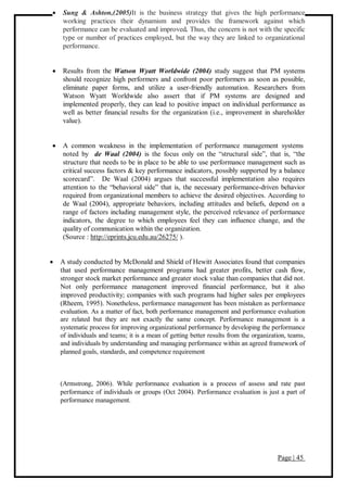 Page | 45
 Sung & Ashton,(2005)It is the business strategy that gives the high performance
working practices their dynamism and provides the framework against which
performance can be evaluated and improved. Thus, the concern is not with the specific
type or number of practices employed, but the way they are linked to organizational
performance.
 Results from the Watson Wyatt Worldwide (2004) study suggest that PM systems
should recognize high performers and confront poor performers as soon as possible,
eliminate paper forms, and utilize a user-friendly automation. Researchers from
Watson Wyatt Worldwide also assert that if PM systems are designed and
implemented properly, they can lead to positive impact on individual performance as
well as better financial results for the organization (i.e., improvement in shareholder
value).
 A common weakness in the implementation of performance management systems
noted by de Waal (2004) is the focus only on the “structural side”, that is, “the
structure that needs to be in place to be able to use performance management such as
critical success factors & key performance indicators, possibly supported by a balance
scorecard”. De Waal (2004) argues that successful implementation also requires
attention to the “behavioral side” that is, the necessary performance-driven behavior
required from organizational members to achieve the desired objectives. According to
de Waal (2004), appropriate behaviors, including attitudes and beliefs, depend on a
range of factors including management style, the perceived relevance of performance
indicators, the degree to which employees feel they can influence change, and the
quality of communication within the organization.
(Source : http://eprints.jcu.edu.au/26275/ ).
 A study conducted by McDonald and Shield of Hewitt Associates found that companies
that used performance management programs had greater profits, better cash flow,
stronger stock market performance and greater stock value than companies that did not.
Not only performance management improved financial performance, but it also
improved productivity; companies with such programs had higher sales per employees
(Rheem, 1995). Nonetheless, performance management has been mistaken as performance
evaluation. As a matter of fact, both performance management and performance evaluation
are related but they are not exactly the same concept. Performance management is a
systematic process for improving organizational performance by developing the performance
of individuals and teams; it is a mean of getting better results from the organization, teams,
and individuals by understanding and managing performance within an agreed framework of
planned goals, standards, and competence requirement
(Armstrong, 2006). While performance evaluation is a process of assess and rate past
performance of individuals or groups (Oct 2004). Performance evaluation is just a part of
performance management.
 