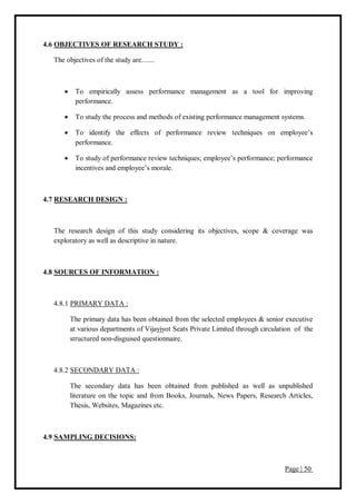 Page | 50
4.6 OBJECTIVES OF RESEARCH STUDY :
The objectives of the study are.......
 To empirically assess performance management as a tool for improving
performance.
 To study the process and methods of existing performance management systems.
 To identify the effects of performance review techniques on employee’s
performance.
 To study of performance review techniques; employee’s performance; performance
incentives and employee’s morale.
4.7 RESEARCH DESIGN :
The research design of this study considering its objectives, scope & coverage was
exploratory as well as descriptive in nature.
4.8 SOURCES OF INFORMATION :
4.8.1 PRIMARY DATA :
The primary data has been obtained from the selected employees & senior executive
at various departments of Vijayjyot Seats Private Limited through circulation of the
structured non-disguised questionnaire.
4.8.2 SECONDARY DATA :
The secondary data has been obtained from published as well as unpublished
literature on the topic and from Books, Journals, News Papers, Research Articles,
Thesis, Websites, Magazines etc.
4.9 SAMPLING DECISIONS:
 