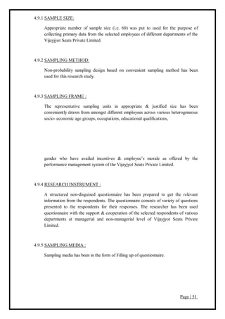 Page | 51
4.9.1 SAMPLE SIZE:
Appropriate number of sample size (i.e. 60) was put to used for the purpose of
collecting primary data from the selected employees of different departments of the
Vijayjyot Seats Private Limited.
4.9.2 SAMPLING METHOD:
Non-probability sampling design based on convenient sampling method has been
used for this research study.
4.9.3 SAMPLING FRAME :
The representative sampling units in appropriate & justified size has been
conveniently drawn from amongst different employees across various heterogeneous
socio- economic age groups, occupations, educational qualifications,
gender who have availed incentives & employee’s morale as offered by the
performance management system of the Vijayjyot Seats Private Limited.
4.9.4 RESEARCH INSTRUMENT :
A structured non-disguised questionnaire has been prepared to get the relevant
information from the respondents. The questionnaire consists of variety of questions
presented to the respondents for their responses. The researcher has been used
questionnaire with the support & cooperation of the selected respondents of various
departments at managerial and non-managerial level of Vijayjyot Seats Private
Limited.
4.9.5 SAMPLING MEDIA :
Sampling media has been in the form of Filling up of questionnaire.
 