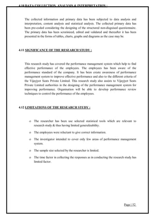 Page | 52
4.10 DATA COLLECTION, ANALYSIS & INTERPRETATION :
The collected information and primary data has been subjected to data analysis and
interpretation, content analysis and statistical analysis. The collected primary data has
been pre-coded considering the designing of the structured non-disguised questionnaire.
The primary data has been scrutinized, edited and validated and thereafter it has been
presented in the forms of tables, charts, graphs and diagrams as the case may be.
4.11 SIGNIFICANCE OF THE RESEARCH STUDY :
This research study has covered the performance management system which help to find
effective performance of the employees. The employees has been aware of the
performance standard of the company. It has been create awareness of performance
management system to improve effective performance and also to the different criteria of
the Vijayjyot Seats Private Limited. This research study also assists to Vijayjyot Seats
Private Limited authorities in the designing of the performance management system for
improving performance. Organisation will be able to develop performance review
techniques to control the performance of the employees.
4.12 LIMITATIONS OF THE RESEARCH STUDY :
 The researcher has been use selected statistical tools which are relevant to
research study & thus having limited generalizability.
 The employees were reluctant to give correct information.
 The investigator intended to cover only few areas of performance management
system.
 The sample size selected by the researcher is limited.
 The time factor in collecting the responses as in conducting the research study has
limited factor.
 