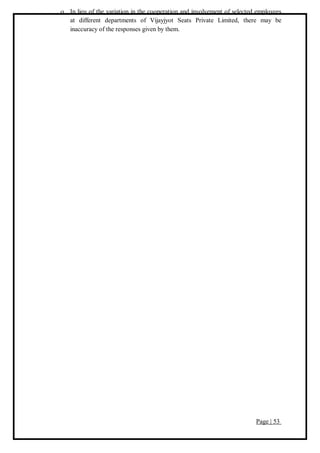 Page | 53
 In lieu of the variation in the cooperation and involvement of selected employees
at different departments of Vijayjyot Seats Private Limited, there may be
inaccuracy of the responses given by them.
 