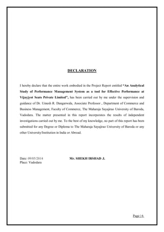 Page | 6
DECLARATION
I hereby declare that the entire work embodied in the Project Report entitled “An Analytical
Study of Performance Management System as a tool for Effective Performance at
Vijayjyot Seats Private Limited", has been carried out by me under the supervision and
guidance of Dr. Umesh R. Dangarwala, Associate Professor , Department of Commerce and
Business Management, Faculty of Commerce, The Maharaja Sayajirao University of Baroda,
Vadodara. The matter presented in this report incorporates the results of independent
investigations carried out by me. To the best of my knowledge, no part of this report has been
submitted for any Degree or Diploma to The Maharaja Sayajirao University of Baroda or any
other University/Institution in India or Abroad.
Date: 09/05/2014 Mr. SHEKH IRSHAD .I.
Place: Vadodara
 