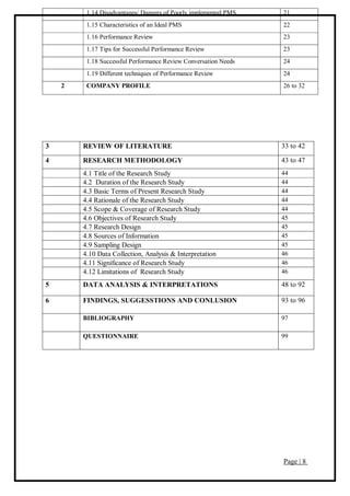 Page | 8
1.14 Disadvantages/ Dangers of Poorly implemented PMS 21
1.15 Characteristics of an Ideal PMS 22
1.16 Performance Review 23
1.17 Tips for Successful Performance Review 23
1.18 Successful Performance Review Conversation Needs 24
1.19 Different techniques of Performance Review 24
2 COMPANY PROFILE 26 to 32
3 REVIEW OF LITERATURE 33 to 42
4 RESEARCH METHODOLOGY 43 to 47
4.1 Title of the Research Study 44
4.2 Duration of the Research Study 44
4.3 Basic Terms of Present Research Study 44
4.4 Rationale of the Research Study 44
4.5 Scope & Coverage of Research Study 44
4.6 Objectives of Research Study 45
4.7 Research Design 45
4.8 Sources of Information 45
4.9 Sampling Design 45
4.10 Data Collection, Analysis & Interpretation 46
4.11 Significance of Research Study 46
4.12 Limitations of Research Study 46
5 DATA ANALYSIS & INTERPRETATIONS 48 to 92
6 FINDINGS, SUGGESSTIONS AND CONLUSION 93 to 96
BIBLIOGRAPHY 97
QUESTIONNAIRE 99
 