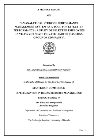 Page | 1
A PROJECT REPORT
ON
“AN ANALYTICAL STUDY OF PERFORMANCE
MANAGEMENT SYSTEM AS A TOOL FOR EFFECTIVE
PERFORMANCE : A STUDY OF SELECTED EMPLOYEES
IN VIJAYJYOT SEATS PRIVATE LIMITED (SAMSONS
GROUP OF COMPANY)”.
Submitted by
MR. IRSHADHUSEN INAYATHUSEN SHEKH
ROLL NO: HR4000094
in Partial Fulfillment for the Award of the Degree of
MASTER OF COMMERCE
(SPECIALIZATION IN HUMAN RESOURCE MANAGEMENT)
Under the Guidance of
Dr. Umesh R. Dangarwala
Associate Professor
Department of Commerce and Business Management
Faculty of Commerce
The Maharaja Sayajirao University of Baroda
 