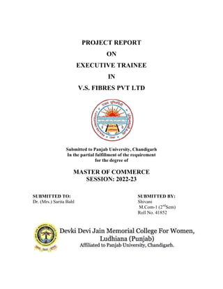 PROJECT REPORT
EXECUTIVE TRAINEE
V.S. FIBRES
Submitted
In the partial fulfillment of the requirement
MASTER OF COMMERCE
SUBMITTED TO:
Dr. (Mrs.) Sarita Bahl
PROJECT REPORT
ON
EXECUTIVE TRAINEE
IN
V.S. FIBRES PVT LTD
Submitted to Panjab University, Chandigarh
In the partial fulfillment of the requirement
for the degree of
MASTER OF COMMERCE
SESSION: 2022-23
SUBMITTED
Shivani
M.Com-1 (2nd
Sem)
Roll No. 41852
BY:
Sem)
41852
 