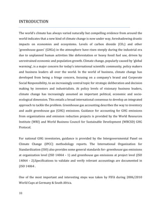 10
INTRODUCTION
The world's climate has always varied naturally but compelling evidence from around the
world indicates that a new kind of climate change is now under way, foreshadowing drastic
impacts on economies and ecosystems. Levels of carbon dioxide (CO2) and other
'greenhouse gases' (GHGs) in the atmosphere have risen steeply during the industrial era
due to unplanned human activities like deforestation or heavy fossil fuel use, driven by
unrestrained economic and population growth. Climate change, popularly caused by ‘global
warming’, is a major concern for today’s international scientific community, policy makers
and business leaders all over the world. In the world of business, climate change has
developed from being a fringe concern, focusing on a company’s brand and Corporate
Social Responsibility, to an increasingly central topic for strategic deliberation and decision
making by investors and industrialists. At policy levels of visionary business leaders,
climate change has increasingly assumed an important political, economic and socio-
ecological dimension. This entails a broad international consensus to develop an integrated
approach to tackle the problem. Greenhouse gas accounting describes the way to inventory
and audit greenhouse gas (GHG) emissions. Guidance for accounting for GHG emissions
from organizations and emission reduction projects is provided by the World Resources
Institute (WRI) and World Business Council for Sustainable Development (WBCSD) GHG
Protocol.
For national GHG inventories, guidance is provided by the Intergovernmental Panel on
Climate Change (IPCC) methodology reports. The International Organization for
Standardization (ISO) also provides some general standards for- greenhouse gas emissions
at organization level (ISO 14064 - 1) and greenhouse gas emissions at project level (ISO
14064 - 2).Specifications to validate and verify relevant accountings are documented in
(ISO 14064 .
One of the most important and interesting steps was taken by FIFA during 2006/2010
World Cups at Germany & South Africa.
 