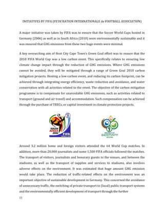 11
INITIATIVES BY FIFA (FE’DE’RATION INTERNATIONALE de FOOTBALL ASSOCIATION)
A major initiative was taken by FIFA was to ensure that the Soccer World Cups hosted in
Germany (2006) as well as in South Africa (2010) were environmentally sustainable and it
was ensured that GHG emissions from these two huge events were minimal.
A key overarching aim of Host City Cape Town’s Green Goal effort was to ensure that the
2010 FIFA World Cup was a low carbon event. This specifically relates to ensuring low
climate change impact through the reduction of GHG emissions. Where GHG emissions
cannot be avoided, they will be mitigated through a range of Green Goal 2010 carbon
mitigation projects. Hosting a low-carbon event, and reducing its carbon footprint, can be
achieved through integrating energy efficiency, waste reduction and avoidance, and water
conservation with all activities related to the event. The objective of the carbon mitigation
programme is to compensate for unavoidable GHG emissions, such as activities related to
transport (ground and air travel) and accommodation. Such compensation can be achieved
through the purchase of TRECs, or capital investment in climate protection projects.
Around 3.2 million home and foreign visitors attended the 64 World Cup matches. In
addition, more than 20,000 journalists and some 1,500 FIFA officials followed the matches.
The transport of visitors, journalists and honorary guests to the venues, and between the
stadiums, as well as the transport of supplies and services to stadiums, also involves
adverse effects on the environment. It was estimated that huge amount GHG emission
would take place. The reduction of traffic-related effects on the environment was an
important objective of sustainable development in Germany. This concerned the avoidance
of unnecessary traffic, the switching of private transport to (local) public transport systems
and the environmentally efficient development of transport through the further
 