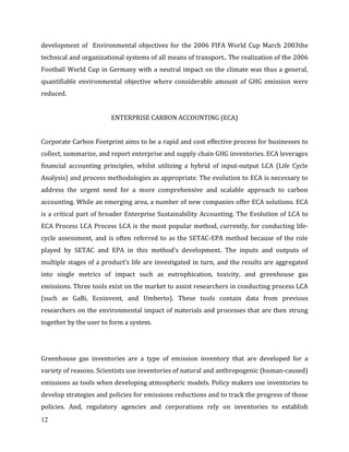 12
development of Environmental objectives for the 2006 FIFA World Cup March 2003the
technical and organizational systems of all means of transport.. The realization of the 2006
Football World Cup in Germany with a neutral impact on the climate was thus a general,
quantifiable environmental objective where considerable amount of GHG emission were
reduced.
ENTERPRISE CARBON ACCOUNTING (ECA)
Corporate Carbon Footprint aims to be a rapid and cost effective process for businesses to
collect, summarize, and report enterprise and supply chain GHG inventories. ECA leverages
financial accounting principles, whilst utilizing a hybrid of input-output LCA (Life Cycle
Analysis) and process methodologies as appropriate. The evolution to ECA is necessary to
address the urgent need for a more comprehensive and scalable approach to carbon
accounting. While an emerging area, a number of new companies offer ECA solutions. ECA
is a critical part of broader Enterprise Sustainability Accounting. The Evolution of LCA to
ECA Process LCA Process LCA is the most popular method, currently, for conducting life-
cycle assessment, and is often referred to as the SETAC-EPA method because of the role
played by SETAC and EPA in this method’s development. The inputs and outputs of
multiple stages of a product’s life are investigated in turn, and the results are aggregated
into single metrics of impact such as eutrophication, toxicity, and greenhouse gas
emissions. Three tools exist on the market to assist researchers in conducting process LCA
(such as GaBi, Ecoinvent, and Umberto). These tools contain data from previous
researchers on the environmental impact of materials and processes that are then strung
together by the user to form a system.
Greenhouse gas inventories are a type of emission inventory that are developed for a
variety of reasons. Scientists use inventories of natural and anthropogenic (human-caused)
emissions as tools when developing atmospheric models. Policy makers use inventories to
develop strategies and policies for emissions reductions and to track the progress of those
policies. And, regulatory agencies and corporations rely on inventories to establish
 