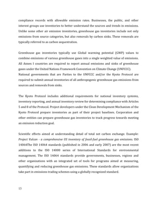 13
compliance records with allowable emission rates. Businesses, the public, and other
interest groups use inventories to better understand the sources and trends in emissions.
Unlike some other air emission inventories, greenhouse gas inventories include not only
emissions from source categories, but also removals by carbon sinks. These removals are
typically referred to as carbon sequestration.
Greenhouse gas inventories typically use Global warming potential (GWP) values to
combine emissions of various greenhouse gases into a single weighted value of emissions.
All Annex I countries are required to report annual emissions and sinks of greenhouse
gases under the United Nations Framework Convention on Climate Change (UNFCCC).
National governments that are Parties to the UNFCCC and/or the Kyoto Protocol are
required to submit annual inventories of all anthropogenic greenhouse gas emissions from
sources and removals from sinks.
The Kyoto Protocol includes additional requirements for national inventory systems,
inventory reporting, and annual inventory review for determining compliance with Articles
5 and 8 of the Protocol. Project developers under the Clean Development Mechanism of the
Kyoto Protocol prepare inventories as part of their project baselines. Corporation and
other entities can prepare greenhouse gas inventories to track progress towards meeting
an emission reduction goal.
Scientific efforts aimed at understanding detail of total net carbon exchange. Example:
Project Vulcan - a comprehensive US inventory of fossil-fuel greenhouse gas emissions. ISO
14064The ISO 14064 standards (published in 2006 and early 2007) are the most recent
additions to the ISO 14000 series of International Standards for environmental
management. The ISO 14064 standards provide governments, businesses, regions and
other organizations with an integrated set of tools for programs aimed at measuring,
quantifying and reducing greenhouse gas emissions. These standards allow organizations
take part in emissions trading schemes using a globally recognized standard.
 