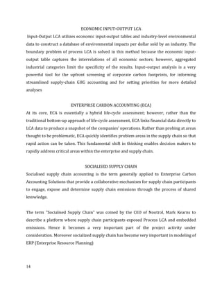 14
ECONOMIC INPUT-OUTPUT LCA
Input-Output LCA utilizes economic input-output tables and industry-level environmental
data to construct a database of environmental impacts per dollar sold by an industry. The
boundary problem of process LCA is solved in this method because the economic input-
output table captures the interrelations of all economic sectors; however, aggregated
industrial categories limit the specificity of the results. Input–output analysis is a very
powerful tool for the upfront screening of corporate carbon footprints, for informing
streamlined supply-chain GHG accounting and for setting priorities for more detailed
analyses
ENTERPRISE CARBON ACCOUNTING (ECA)
At its core, ECA is essentially a hybrid life-cycle assessment; however, rather than the
traditional bottom-up approach of life-cycle assessment, ECA links financial data directly to
LCA data to produce a snapshot of the companies’ operations. Rather than probing at areas
thought to be problematic, ECA quickly identifies problem areas in the supply chain so that
rapid action can be taken. This fundamental shift in thinking enables decision makers to
rapidly address critical areas within the enterprise and supply chain.
SOCIALISED SUPPLY CHAIN
Socialised supply chain accounting is the term generally applied to Enterprise Carbon
Accounting Solutions that provide a collaborative mechanism for supply chain participants
to engage, expose and determine supply chain emissions through the process of shared
knowledge.
The term "Socialised Supply Chain" was coined by the CEO of Nootrol, Mark Kearns to
describe a platform where supply chain participants exposed Process LCA and embedded
emissions. Hence it becomes a very important part of the project activity under
consideration. Moreover socialized supply chain has become very important in modeling of
ERP (Enterprise Resource Planning)
 