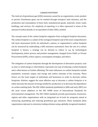 15
CARBON FOOTPRINT
The total set of greenhouse gas (GHG) emissions caused by an organization, event, product
or person. Greenhouse gases can be emitted through transport, land clearance, and the
production and consumption of food, fuels, manufactured goods, materials, wood, roads,
buildings, and services. For simplicity of reporting, it is often expressed in terms of the
amount of carbon dioxide, or its equivalent of other GHGs, emitted.
The concept name of the carbon footprint originates from ecological footprint discussion.
The carbon footprint is a subset of the ecological footprint and of the more comprehensive
Life Cycle Assessment (LCA). An individual's, nations, or organization's carbon footprint
can be measured by undertaking a GHG emissions assessment. Once the size of a carbon
footprint is known, a strategy can be devised to reduce it, e.g. by technological
developments, better process and product management, changed Green Public or Private
Procurement (GPP), carbon capture, consumption strategies, and others.
The mitigation of carbon footprints through the development of alternative projects, such
as solar or wind energy or reforestation, represents one way of reducing a carbon footprint
and is often known as Carbon offsetting. The main influences on carbon footprints include
population, economic output, and energy and carbon intensity of the economy. These
factors are the main targets of individuals and businesses in order to decrease carbon
footprints. Scholars suggest the most effective way to decrease a carbon footprint is to
either decrease the amount of energy needed for production or to decrease the dependence
on carbon emitting fuels. The ISO 14064 standards (published in 2006 and early 2007) are
the most recent additions to the ISO 14000 series of International Standards for
environmental management. The ISO 14064 standards provide governments, businesses,
regions and other organizations with an integrated set of tools for programs aimed at
measuring, quantifying and reducing greenhouse gas emissions. These standards allow
organizations take part in emissions trading schemes using a globally recognized standard.
 