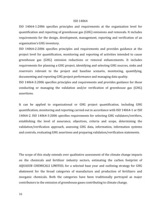 16
ISO 14064
ISO 14064-1:2006 specifies principles and requirements at the organization level for
quantification and reporting of greenhouse gas (GHG) emissions and removals. It includes
requirements for the design, development, management, reporting and verification of an
organization's GHG inventory.
ISO 14064-2:2006 specifies principles and requirements and provides guidance at the
project level for quantification, monitoring and reporting of activities intended to cause
greenhouse gas (GHG) emission reductions or removal enhancements. It includes
requirements for planning a GHG project, identifying and selecting GHG sources, sinks and
reservoirs relevant to the project and baseline scenario, monitoring, quantifying,
documenting and reporting GHG project performance and managing data quality.
ISO 14064-3:2006 specifies principles and requirements and provides guidance for those
conducting or managing the validation and/or verification of greenhouse gas (GHG)
assertions.
It can be applied to organizational or GHG project quantification, including GHG
quantification, monitoring and reporting carried out in accordance with ISO 14064-1 or ISO
14064-2. ISO 14064-3:2006 specifies requirements for selecting GHG validators/verifiers,
establishing the level of assurance, objectives, criteria and scope, determining the
validation/verification approach, assessing GHG data, information, information systems
and controls, evaluating GHG assertions and preparing validation/verification statements.
The scope of this study extends over qualitative assessment of the climate change impacts
on the chemicals and fertilizer industry sectors, estimating the carbon footprint of
AQUASUB CHEMICALS LIMITED, for a selected base year and outlining strategy for GHG
abatement for the broad categories of manufacture and production of fertilizers and
inorganic chemicals. Both the categories have been traditionally portrayed as major
contributors to the emission of greenhouse gases contributing to climate change.
 