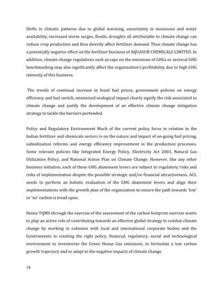 18
Shifts in climatic patterns due to global warming, uncertainty in monsoons and water
availability, increased storm surges, floods, droughts all attributable to climate change can
reduce crop production and thus directly affect fertilizer demand. Thus climate change has
a potentially negative effect on the fertilizer business of AQUASUB CHEMICALS LIMITED. In
addition, climate change regulations such as caps on the emissions of GHGs or sectoral GHG
benchmarking may also significantly affect the organization’s profitability due to high GHG
intensity of this business.
The trends of continual increase in fossil fuel prices, government policies on energy
efficiency and fuel switch, minimized ecological impact clearly signify the risk associated to
climate change and justify the development of an effective climate change mitigation
strategy to tackle the barriers portended.
Policy and Regulatory Environment Much of the current policy focus in relation to the
Indian fertilizer and chemicals sectors is on the nature and impact of on-going fuel pricing,
subsidization reforms and energy efficiency improvement in the production processes.
Some relevant policies like Integrated Energy Policy, Electricity Act 2003, Natural Gas
Utilization Policy, and National Action Plan on Climate Change. However, like any other
business initiative, each of these GHG abatement levers are subject to regulatory risks and
risks of implementation despite the possible strategic and/or financial attractiveness. ACL
needs to perform an holistic evaluation of the GHG abatement levers and align their
implementations with the growth plan of the organization to ensure the path towards ‘low’
or ‘no’ carbon is tread upon.
Hence TQMS through the exercise of the assessment of the carbon footprint exercise wants
to play an active role of contributing towards an effective global strategy to combat climate
change by working in cohesion with local and international corporate bodies and the
Governments in creating the right policy, financial, regulatory, social and technological
environment to inventorize the Green House Gas emissions, to formulate a low carbon
growth trajectory and to adapt to the negative impacts of climate change.
 