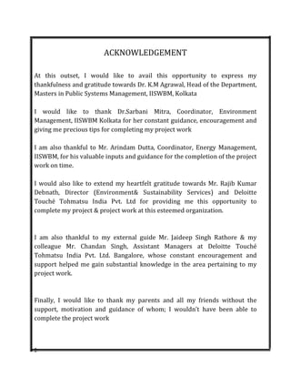 2
ACKNOWLEDGEMENT
At this outset, I would like to avail this opportunity to express my
thankfulness and gratitude towards Dr. K.M Agrawal, Head of the Department,
Masters in Public Systems Management, IISWBM, Kolkata
I would like to thank Dr.Sarbani Mitra, Coordinator, Environment
Management, IISWBM Kolkata for her constant guidance, encouragement and
giving me precious tips for completing my project work
I am also thankful to Mr. Arindam Dutta, Coordinator, Energy Management,
IISWBM, for his valuable inputs and guidance for the completion of the project
work on time.
I would also like to extend my heartfelt gratitude towards Mr. Rajib Kumar
Debnath, Director (Environment& Sustainability Services) and Deloitte
Touché Tohmatsu India Pvt. Ltd for providing me this opportunity to
complete my project & project work at this esteemed organization.
I am also thankful to my external guide Mr. Jaideep Singh Rathore & my
colleague Mr. Chandan Singh, Assistant Managers at Deloitte Touché
Tohmatsu India Pvt. Ltd. Bangalore, whose constant encouragement and
support helped me gain substantial knowledge in the area pertaining to my
project work.
Finally, I would like to thank my parents and all my friends without the
support, motivation and guidance of whom; I wouldn’t have been able to
complete the project work
 