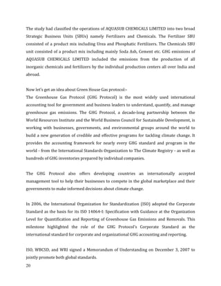 20
The study had classified the operations of AQUASUB CHEMICALS LIMITED into two broad
Strategic Business Units (SBUs) namely Fertilizers and Chemicals. The Fertilizer SBU
consisted of a product mix including Urea and Phosphatic Fertilizers. The Chemicals SBU
unit consisted of a product mix including mainly Soda Ash, Cement etc. GHG emissions of
AQUASUB CHEMICALS LIMITED included the emissions from the production of all
inorganic chemicals and fertilizers by the individual production centers all over India and
abroad.
Now let’s get an idea about Green House Gas protocol:-
The Greenhouse Gas Protocol (GHG Protocol) is the most widely used international
accounting tool for government and business leaders to understand, quantify, and manage
greenhouse gas emissions. The GHG Protocol, a decade-long partnership between the
World Resources Institute and the World Business Council for Sustainable Development, is
working with businesses, governments, and environmental groups around the world to
build a new generation of credible and effective programs for tackling climate change. It
provides the accounting framework for nearly every GHG standard and program in the
world - from the International Standards Organization to The Climate Registry - as well as
hundreds of GHG inventories prepared by individual companies.
The GHG Protocol also offers developing countries an internationally accepted
management tool to help their businesses to compete in the global marketplace and their
governments to make informed decisions about climate change.
In 2006, the International Organization for Standardization (ISO) adopted the Corporate
Standard as the basis for its ISO 14064-I: Specification with Guidance at the Organization
Level for Quantification and Reporting of Greenhouse Gas Emissions and Removals. This
milestone highlighted the role of the GHG Protocol’s Corporate Standard as the
international standard for corporate and organizational GHG accounting and reporting.
ISO, WBCSD, and WRI signed a Memorandum of Understanding on December 3, 2007 to
jointly promote both global standards.
 