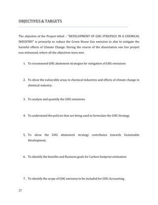 23
OBJECTIVES & TARGETS
The objective of the Project titled: - “DEVELOPMENT OF GHG STRATEGY IN A CHEMICAL
INDUSTRY” is primarily to reduce the Green House Gas emission to also to mitigate the
harmful effects of Climate Change. During the course of the dissertation one live project
was witnessed, where all the objectives were met.
1. To recommend GHG abatement strategies for mitigation of GHG emissions
2. To show the vulnerable areas in chemical industries and effects of climate change in
chemical industry.
3. To analyze and quantify the GHG emissions
4. To understand the policies that are being used to formulate the GHG Strategy
5. To show the GHG abatement strategy contributes towards Sustainable
Development.
6. To identify the benefits and Business goals for Carbon footprint estimation
7. To identify the scope of GHG emission to be included for GHG Accounting.
 