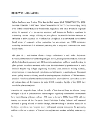 24
REVIEW OF LITERATURE
Céline Kauffmann and Cristina Tébar Less in their paper titled “TRANSITION TO A LOW-
CARBON ECONOMY: PUBLIC GOALS AND CORPORATE PRACTICES” (30th June -1st July 2010)
were of the opinion that policy frameworks, regulations and other drivers of corporate
action in support of a low-carbon economy and documents business practices in
addressing climate change, building on principles of responsible business conduct as
identified in the Guidelines for Multinational Enterprises. It is structured around three
broad areas of corporate action: accounting for greenhouse gas (GHG) emissions;
achieving reduction of GHG emissions; reaching out to suppliers, consumers and other
stakeholders.
The post 2012 international climate change architecture is still under discussion.
However, in the framework of the Copenhagen Accord, many governments have publically
pledged significant economy-wide GHG emission reductions and have started putting in
place policies to achieve emission reductions. Measures taken by governments to reach
emission targets vary in type (regulatory measures, taxes, emissions trading markets),
scope (sectors covered, types of emissions), and stringency. In particular, as this report
shows, policy measures directly aimed at framing corporate disclosure of GHG emissions,
emission reductions and the interface with consumers follow different approaches and are
at various stages of development in major OECD countries. Outside of the OECD they
remain largely non-existent.
A number of companies have realized the risks of inaction and have put climate change
strategies in place in spite of diverse and incomplete regulatory frameworks. Frontrunners
have started taking action as early as 1990, many in the early 2000s. Since 2005, with the
coming on stream of the European Union Emissions Trading Scheme and increased
attention of policy makers to climate change, mainstreaming of emission reduction in
business operations has become more widespread among companies. In particular,
evidence collected in support of this work through various sources, including a new survey
 