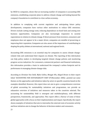 25
by OECD to companies, shows that an increasing number of companies is accounting GHG
emissions, establishing corporate plans to address climate change and looking beyond the
company’s boundaries to contribute to a low-carbon economy.
In addition to complying with current regulation and anticipating future policy
developments, companies have various other motivations to reduce GHG emissions.
Drivers include cutting energy costs, reducing dependence on fossil fuels and seizing new
business opportunities. Companies are also increasingly responsive to societal
expectations in relation to climate change. If direct pressure from investors, consumers and
employees does not appear to be a major driver, companies are mindful of preserving or
improving their reputation. Companies are also aware of the importance of contributing to
shaping the policy debate at international, national and regional levels.
Accounting GHG emissions is an essential step for companies to assess climate change-
related risks and understand their impacts on climate. The reporting of this information
can help policy makers in developing targeted climate change policies and monitoring
progress across industries. For consumers, commercial partners and financial institutions,
this information provides a basis to understand the company’s carbon footprint and its
performance in managing climate-change risks.
According to Christian Van Stolk, Myles Collins, Mengjie Wu, Abigail Brown in their report
titled “ACCOUNTING FOR SUSTAINABILITY PART III”(November 2006) pointed out some
themes on the approaches and initiatives taken by actors in specific countries based on the
examples identified. However, this report does not aim to give a comprehensive overview
of global accounting for sustainability initiatives and programmes, nor provide an
exhaustive overview of initiatives and measures taken in the countries selected. The
accounting for sustainability field is emergent and multidisciplinary, with different
perspectives, frameworks, and approaches. This report offers a flavour of some of these
global approaches with a focus on their implementation and impact. Specifically, the report
shows examples of initiatives that aim to internalize the external costs of economic activity
and how initiatives aim to change the behavior of decision-makers and consumers.
 