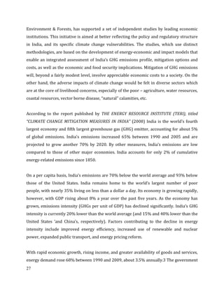 27
Environment & Forests, has supported a set of independent studies by leading economic
institutions. This initiative is aimed at better reflecting the policy and regulatory structure
in India, and its specific climate change vulnerabilities. The studies, which use distinct
methodologies, are based on the development of energy-economic and impact models that
enable an integrated assessment of India’s GHG emissions profile, mitigation options and
costs, as well as the economic and food security implications. Mitigation of GHG emissions
will, beyond a fairly modest level, involve appreciable economic costs to a society. On the
other hand, the adverse impacts of climate change would be felt in diverse sectors which
are at the core of livelihood concerns, especially of the poor – agriculture, water resources,
coastal resources, vector borne disease, “natural” calamities, etc.
According to the report published by THE ENERGY RESOURCE INSTITUTE (TERI), titled
“CLIMATE CHANGE MITIGATION MEASURES IN INDIA” (2008) India is the world’s fourth
largest economy and fifth largest greenhouse gas (GHG) emitter, accounting for about 5%
of global emissions. India’s emissions increased 65% between 1990 and 2005 and are
projected to grow another 70% by 2020. By other measures, India’s emissions are low
compared to those of other major economies. India accounts for only 2% of cumulative
energy-related emissions since 1850.
On a per capita basis, India’s emissions are 70% below the world average and 93% below
those of the United States. India remains home to the world’s largest number of poor
people, with nearly 35% living on less than a dollar a day. Its economy is growing rapidly,
however, with GDP rising about 8% a year over the past five years. As the economy has
grown, emissions intensity (GHGs per unit of GDP) has declined significantly. India’s GHG
intensity is currently 20% lower than the world average (and 15% and 40% lower than the
United States ’and China’s, respectively). Factors contributing to the decline in energy
intensity include improved energy efficiency, increased use of renewable and nuclear
power, expanded public transport, and energy pricing reform.
With rapid economic growth, rising income, and greater availability of goods and services,
energy demand rose 68% between 1990 and 2009, about 3.5% annually.3 The government
 