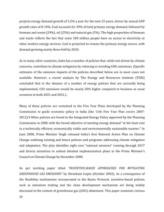 28
projects energy demand growth of 5.2% a year for the next 25 years, driven by annual GDP
growth rates of 8-10%. Coal accounts for 39% of total primary energy demand, followed by
biomass and waste (29%), oil (25%) and natural gas (5%). The high proportion of biomass
and waste reflects the fact that some 500 million people have no access to electricity or
other modern energy services. Coal is projected to remain the primary energy source, with
demand growing nearly three-fold by 2030.
As in many other countries, India has a number of policies that, while not driven by climate
concerns, contribute to climate mitigation by reducing or avoiding GHG emissions. (Specific
estimates of the emission impacts of the policies described below are in most cases not
available. However, a recent analysis by The Energy and Resources Institute (TERI)
concluded that in the absence of a number of energy policies that are currently being
implemented, CO2 emissions would be nearly 20% higher compared to business as usual
scenarios in both 2021 and 2031.).
Many of these policies are contained in the Five Year Plans developed by the Planning
Commission to guide economic policy in India (the 11th Five Year Plan covers 2007-
2012).9 Other policies are found in the Integrated Energy Policy approved by the Planning
Commission in 2006 with the broad objective of meeting energy demand “at the least cost
in a technically efficient, economically viable and environmentally sustainable manner.” In
June 2008, Prime Minister Singh released India’s first National Action Plan on Climate
Change outlining existing and future policies and programs addressing climate mitigation
and adaptation. The plan identifies eight core “national missions” running through 2017
and directs ministries to submit detailed implementation plans to the Prime Minister’s
Council on Climate Change by December 2008.
As per working paper titled “INCENTIVE-BASED APPROACHES FOR MITIGATING
GREENHOUSE GAS EMISSIONS” by Shreekant Gupta (October 2002), As a consequence of
the flexibility mechanisms incorporated in the Kyoto Protocol, incentive-based policies
such as emissions trading and the clean development mechanism are being widely
discussed in the context of greenhouse gas (GHG) abatement. This paper examines various
 