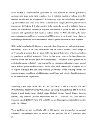 29
issues related to incentive-based approaches for India. Some of the specific questions it
addresses are: does India stand to gain or lose if emission trading is realized even if it
remains outside such an arrangement? Are there any other incentive-based approaches,
e.g., carbon taxes that India could adopt? In the ultimate analysis, however, market-based
instruments (MBIs) for GHG abatement in India cannot be viewed in isolation from an
overall incentive-based orientation towards environmental policy as well as broader
economic and legal reform that creates a suitable milieu for MBIs. Therefore, the paper
goes on to examine problems of implementing MBIs in general, particularly those related to
monitoring of emissions and of enforcement. Several specific solutions are also proposed.
MBIs can be broadly classified in two groups: price-based instruments and quantity-based
instruments. While all of these instruments can be used to address a wide range of
environmental problems, they are discussed below primarily in terms of their application
to greenhouse gas (GHG) abatement. Within the first group, one can further differentiate
between direct and indirect price-based instruments. The former induce generators of
pollution to reduce pollution by charging for the use environmental resources, e.g., air and
water. Indirect price-based instruments on the other hand, increase (decrease) the prices
of outputs and inputs that are complementary (substitutes) to the polluting activity. For
example, a tax on petrol (or a subsidy to mass transit) is an indirect price-based instrument
to address industrial air pollution.
According to the paper titled “IMPLICATIONS OF CO2 CAPTURE & STORAGE FOR GHG
INVENTORIES & ACCOUNTING” by William Kojo Agyemang-Bonsu (Ghana), A.M. Al-Ibrahim
(Saudi Arabia), Carlos Lopez (Cuba), Gregg Marland (United States), Huang Shenchu
(China), Oleg Tailakov (Russian Federation), the IPCC Guidelines and Good Practice
Guidance reports (GPG2000 and GPG-LULUCF) are used in preparing national inventories
under the UNFCCC.
These guidelines do not specifically address CO2 capture and storage, but the general
framework and concepts could be applied for this purpose. The IPCC guidelines give
 