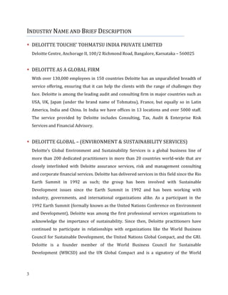 3
INDUSTRY NAME AND BRIEF DESCRIPTION
DELOITTE TOUCHE’ TOHMATSU INDIA PRIVATE LIMITED
Deloitte Centre, Anchorage II, 100/2 Richmond Road, Bangalore, Karnataka – 560025
DELOITTE AS A GLOBAL FIRM
With over 130,000 employees in 150 countries Deloitte has an unparalleled breadth of
service offering, ensuring that it can help the clients with the range of challenges they
face. Deloitte is among the leading audit and consulting firm in major countries such as
USA, UK, Japan (under the brand name of Tohmatsu), France, but equally so in Latin
America, India and China. In India we have offices in 13 locations and over 5000 staff.
The service provided by Deloitte includes Consulting, Tax, Audit & Enterprise Risk
Services and Financial Advisory.
DELOITTE GLOBAL – (ENVIRONMENT & SUSTAINABILITY SERVICES)
Deloitte’s Global Environment and Sustainability Services is a global business line of
more than 200 dedicated practitioners in more than 20 countries world-wide that are
closely interlinked with Deloitte assurance services, risk and management consulting
and corporate financial services. Deloitte has delivered services in this field since the Rio
Earth Summit in 1992 as such; the group has been involved with Sustainable
Development issues since the Earth Summit in 1992 and has been working with
industry, governments, and international organizations alike. As a participant in the
1992 Earth Summit (formally known as the United Nations Conference on Environment
and Development), Deloitte was among the first professional services organizations to
acknowledge the importance of sustainability. Since then, Deloitte practitioners have
continued to participate in relationships with organizations like the World Business
Council for Sustainable Development, the United Nations Global Compact, and the GRI.
Deloitte is a founder member of the World Business Council for Sustainable
Development (WBCSD) and the UN Global Compact and is a signatory of the World
 