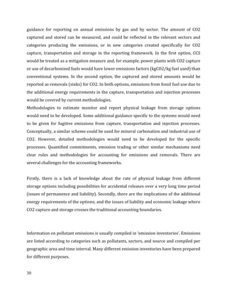 30
guidance for reporting on annual emissions by gas and by sector. The amount of CO2
captured and stored can be measured, and could be reflected in the relevant sectors and
categories producing the emissions, or in new categories created specifically for CO2
capture, transportation and storage in the reporting framework. In the first option, CCS
would be treated as a mitigation measure and, for example, power plants with CO2 capture
or use of decarbonized fuels would have lower emissions factors (kgCO2/kg fuel used) than
conventional systems. In the second option, the captured and stored amounts would be
reported as removals (sinks) for CO2. In both options, emissions from fossil fuel use due to
the additional energy requirements in the capture, transportation and injection processes
would be covered by current methodologies.
Methodologies to estimate monitor and report physical leakage from storage options
would need to be developed. Some additional guidance specific to the systems would need
to be given for fugitive emissions from capture, transportation and injection processes.
Conceptually, a similar scheme could be used for mineral carbonation and industrial use of
CO2. However, detailed methodologies would need to be developed for the specific
processes. Quantified commitments, emission trading or other similar mechanisms need
clear rules and methodologies for accounting for emissions and removals. There are
several challenges for the accounting frameworks.
Firstly, there is a lack of knowledge about the rate of physical leakage from different
storage options including possibilities for accidental releases over a very long time period
(issues of permanence and liability). Secondly, there are the implications of the additional
energy requirements of the options; and the issues of liability and economic leakage where
CO2 capture and storage crosses the traditional accounting boundaries.
Information on pollutant emissions is usually compiled in ‘emission inventories’. Emissions
are listed according to categories such as pollutants, sectors, and source and compiled per
geographic area and time interval. Many different emission inventories have been prepared
for different purposes.
 