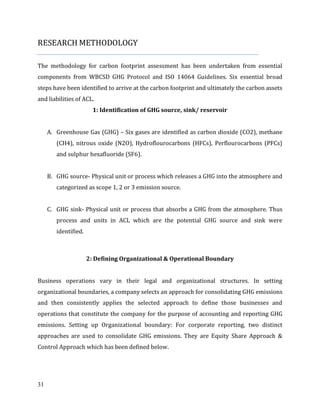 31
RESEARCH METHODOLOGY
The methodology for carbon footprint assessment has been undertaken from essential
components from WBCSD GHG Protocol and ISO 14064 Guidelines. Six essential broad
steps have been identified to arrive at the carbon footprint and ultimately the carbon assets
and liabilities of ACL.
1: Identification of GHG source, sink/ reservoir
A. Greenhouse Gas (GHG) – Six gases are identified as carbon dioxide (CO2), methane
(CH4), nitrous oxide (N2O), Hydroflourocarbons (HFCs), Perflourocarbons (PFCs)
and sulphur hexafluoride (SF6).
B. GHG source- Physical unit or process which releases a GHG into the atmosphere and
categorized as scope 1, 2 or 3 emission source.
C. GHG sink- Physical unit or process that absorbs a GHG from the atmosphere. Thus
process and units in ACL which are the potential GHG source and sink were
identified.
2: Defining Organizational & Operational Boundary
Business operations vary in their legal and organizational structures. In setting
organizational boundaries, a company selects an approach for consolidating GHG emissions
and then consistently applies the selected approach to define those businesses and
operations that constitute the company for the purpose of accounting and reporting GHG
emissions. Setting up Organizational boundary: For corporate reporting, two distinct
approaches are used to consolidate GHG emissions. They are Equity Share Approach &
Control Approach which has been defined below.
 