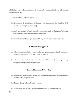 33
which of the other indirect emissions will be quantified monitored and reported. It would
be implemented by:
A. Site visit to the different units of ACL
B. Identification & simplification of boundary into components for identifying GHG
emission sources (direct & indirect).
C. Study and analysis of each identified component such as Equipment’s, Energy
consumption & Materials consumed in the process
D. Quantification of the energy consumed during the whole operation procedure
3: Data Collection Approach
A. Collection and assimilation of data on the energy consumption of each component
(preferably equipment-wise) of the plant- past 1 year.
B. Collection and assimilation of data on the material flow in each section (preferably
equipment-wise) of the plant- past 1 year.
4: Layout of Calculation Methodology
A. Calculation of GHG emissions within each identified component of the unit based on
collected data (equipment wise)
B. Mass and Energy balance for entire process
C. Estimation of specific energy and mass consumption for each sub process
 