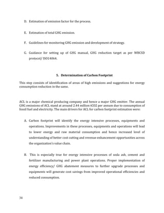 34
D. Estimation of emission factor for the process.
E. Estimation of total GHG emission.
F. Guidelines for monitoring GHG emission and development of strategy.
G. Guidance for setting up of GHG manual, GHG reduction target as per WBCSD
protocol/ ISO14064.
5. Determination of Carbon Footprint
This step consists of identification of areas of high emissions and suggestions for energy
consumption reduction in the same.
ACL is a major chemical producing company and hence a major GHG emitter. The annual
GHG emissions of ACL stand at around 2.44 million tCO2 per annum due to consumption of
fossil fuel and electricity. The main drivers for ACL for carbon footprint estimation were:
A. Carbon footprint will identify the energy intensive processes, equipments and
operations. Improvements in these processes, equipments and operations will lead
to lower energy and raw material consumption and hence increased level of
understanding of better cost cutting and revenue enhancement opportunities across
the organization's value chain.
B. This is especially true for energy intensive processes of soda ash, cement and
fertilizer manufacturing and power plant operations. Proper implementation of
energy efficiency/ GHG abatement measures to further upgrade processes and
equipments will generate cost savings from improved operational efficiencies and
reduced consumption.
 