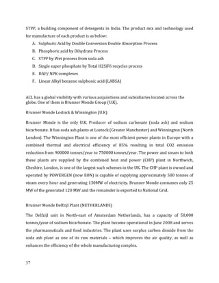 37
STPP, a building component of detergents in India. The product mix and technology used
for manufacture of each product is as below:
A. Sulphuric Acid by Double Conversion Double Absorption Process
B. Phosphoric acid by Dihydrate Process
C. STPP by Wet process from soda ash
D. Single super phosphate by Total H2SiF6 recycles process
E. DAP/ NPK complexes
F. Linear Alkyl benzene sulphonic acid (LABSA)
ACL has a global visibility with various acquisitions and subsidiaries located across the
globe. One of them is Brunner Monde Group (U.K).
Brunner Monde Lostock & Winnington (U.K)
Brunner Monde is the only U.K. Producer of sodium carbonate (soda ash) and sodium
bicarbonate. It has soda ash plants at Lostock (Greater Manchester) and Winnington (North
London). The Winnington Plant is one of the most efficient power plants in Europe with a
combined thermal and electrical efficiency of 85% resulting in total CO2 emission
reduction from 900000 tonnes/year to 750000 tonnes/year. The power and steam to both
these plants are supplied by the combined heat and power (CHP) plant in Northwich,
Cheshire, London, is one of the largest such schemes in the UK. The CHP plant is owned and
operated by POWERGEN (now EON) is capable of supplying approximately 500 tonnes of
steam every hour and generating 130MW of electricity. Brunner Monde consumes only 25
MW of the generated 120 MW and the remainder is exported to National Grid.
Brunner Monde Delfzijl Plant (NETHERLANDS)
The Delfzijl unit in North-east of Amsterdam Netherlands, has a capacity of 50,000
tonnes/year of sodium bicarbonate. The plant became operational in June 2008 and serves
the pharmaceuticals and food industries. The plant uses surplus carbon dioxide from the
soda ash plant as one of its raw materials – which improves the air quality, as well as
enhances the efficiency of the whole manufacturing complex.
 