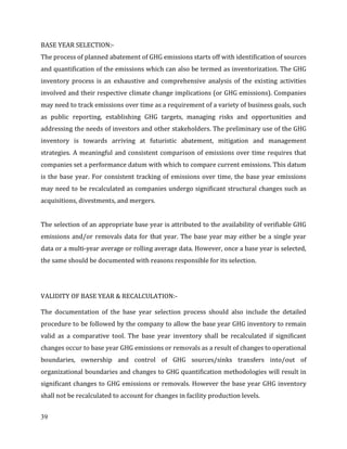 39
BASE YEAR SELECTION:-
The process of planned abatement of GHG emissions starts off with identification of sources
and quantification of the emissions which can also be termed as inventorization. The GHG
inventory process is an exhaustive and comprehensive analysis of the existing activities
involved and their respective climate change implications (or GHG emissions). Companies
may need to track emissions over time as a requirement of a variety of business goals, such
as public reporting, establishing GHG targets, managing risks and opportunities and
addressing the needs of investors and other stakeholders. The preliminary use of the GHG
inventory is towards arriving at futuristic abatement, mitigation and management
strategies. A meaningful and consistent comparison of emissions over time requires that
companies set a performance datum with which to compare current emissions. This datum
is the base year. For consistent tracking of emissions over time, the base year emissions
may need to be recalculated as companies undergo significant structural changes such as
acquisitions, divestments, and mergers.
The selection of an appropriate base year is attributed to the availability of verifiable GHG
emissions and/or removals data for that year. The base year may either be a single year
data or a multi-year average or rolling average data. However, once a base year is selected,
the same should be documented with reasons responsible for its selection.
VALIDITY OF BASE YEAR & RECALCULATION:-
The documentation of the base year selection process should also include the detailed
procedure to be followed by the company to allow the base year GHG inventory to remain
valid as a comparative tool. The base year inventory shall be recalculated if significant
changes occur to base year GHG emissions or removals as a result of changes to operational
boundaries, ownership and control of GHG sources/sinks transfers into/out of
organizational boundaries and changes to GHG quantification methodologies will result in
significant changes to GHG emissions or removals. However the base year GHG inventory
shall not be recalculated to account for changes in facility production levels.
 