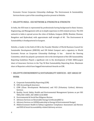 4
Economic Forum Corporate Citizenship challenge. The Environment & Sustainability
Services forms a part of the consulting practice present in Deloitte.
DELOITTE INDIA - ESS NETWORK & STRENGTH & STRENGTH
In India, the ESS team is represented by professionals having background in Basic Science,
Engineering, and Management with an in-depth experience in ESS related services. The ESS
network in India is spread across the cities of Kolkata, Gurgaon (NCR), Mumbai, Chennai,
Bangalore and Hyderabad, with approximate staff strength of 40. The Environment &
Sustainability is headquartered in Gurgaon.
Deloitte, a leader in the field of CSR is the Founder Member of World Business Council for
Sustainable Development (WBCSD) and UN Global Compact and a signatory to World
Economic Forum on Corporate Citizenship Challenge. It has chaired the Steering
Committee, which has played a prominent role in the development of the GRI Sustainability
Reporting Guidelines Played a significant role in the development of ISAE 3000.Largest
share of Assurance Services in the Top 50 Best Sustainability Reporting firms. Maximum
share of Reporters which have bagged International Awards on CSR.
DELOITTE ENVIRONMENT & SUSTAINABILITY SERVICES - KEY AREAS OF
WORK
A. Corporate Sustainability Reporting (CSR)
B. GHG Accounting & Assurance
C. CDM (Clean Development Mechanism) and VCS (Voluntary Carbon) Advisory
Services
D. Quality, Social, Safety, Health and Environmental Management Systems as per ISO
9001/ISO-14001, ISO 18001 & SA 8000
E. Environmental & Social Due Diligence Review
F. Advisory Services on Renewable Energy Certificates(REC’s)
G. Advisory Services on LEED(Leadership in Energy & Environmental Design)
H. HS(Environment Health & Safety) Legislation Compliance Assessment and Review
and EHS & Social Accountability related Advisory services
 