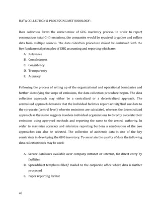 40
DATA COLLECTION & PROCESSING METHODOLOGY:-
Data collection forms the corner-stone of GHG inventory process. In order to report
corporations total GHG emissions, the companies would be required to gather and collate
data from multiple sources. The data collection procedure should be enshrined with the
five fundamental principles of GHG accounting and reporting which are:
A. Relevance
B. Completeness
C. Consistency
D. Transparency
E. Accuracy
Following the process of setting up of the organizational and operational boundaries and
further identifying the scope of emissions, the data collection procedure begins. The data
collection approach may either be a centralized or a decentralized approach. The
centralized approach demands that the individual facilities report activity/fuel use data to
the corporate (central level) wherein emissions are calculated, whereas the decentralized
approach as the name suggests involves individual organizations to directly calculate their
emissions using approved methods and reporting the same to the central authority. In
order to maximize accuracy and minimize reporting burdens a combination of the two
approaches can also be selected. The collection of authentic data is one of the key
constraints in developing the GHG inventory. To ascertain the quality of data the following
data collection tools may be used:
A. Secure databases available over company intranet or internet, for direct entry by
facilities.
B. Spreadsheet templates filled/ mailed to the corporate office where data is further
processed
C. Paper reporting format
 