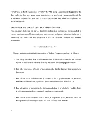 41
For arriving at the GHG emission inventory for ACL using a decentralized approach, the
data collection has been done using spreadsheets. A preliminary understanding of the
process flow diagrams has been used to develop customized data collection templates from
the plant facilities.
CALCULATION AND ANALYSIS OF CARBON FOOTPRINT OF ACL:-
The procedure followed for Carbon Footprint Estimation exercise has been adopted to
ensure maximum possible completeness transparency and conservativeness in terms of
identifying the sources of GHG emissions as well as the data collection and analysis
procedures.
Assumptions in the calculations
The relevant assumptions in the estimation of Carbon Footprint of ACL are as follows:
A. The study considers IPCC 2006 default values of emission factors and net calorific
values of fossil fuels in absence of locally measured or country specific values.
B. For inter-conversion of units of measurements, standard conversion factors have
been used.
C. For calculation of emissions due to transportation of products over rail, emission
factor for transportation of products by rail has been sourced from WBCSD.
D. For calculation of emissions due to transportation of products by road in diesel
trucks, a standard mileage value of 3 km/l has been assumed.
E. For calculation of emissions due to travel of employees by air, emission factor for
transportation of passengers by air has been sourced from WBCSD.
 