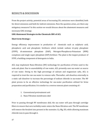 47
RESULTS & DISCUSSION
From the project activity, potential areas of increasing CO2 emissions were identified, both
for direct emissions and both for indirect emissions. Now the question arises, are there any
mitigatory measures? In this section we would discuss about the abatement measures and
necessary GHG strategy.
GHG Abatement Strategies in the Chemicals SBU of ACL
Short term Strategy:-
Energy efficiency improvement in production of chemicals such as sulphuric acid,
phosphoric acid and phosphatic fertilizers which include sodium tri-poly phosphate
(STPP), di-ammonium phosphate (DAP), Nitrogen-Phosphorus-Potassium (NPK)
complexes and single super phosphate (SSP) fertilizer. The plant is the largest producer of
STPP, a building component of detergents in India.
ACL may implement Nano-filtration (NF) technology for purification of brine used in the
soda ash plant. Due to unavailability of raw water, ACL presently uses sea water as source
of raw water. Owing to the high percentage of calcium and magnesium salts, ACL is
required to treat the raw sea water to remove salts. Thereafter, salt dissolves externally in
a static salt dissolver to increase the percentage of sodium chloride in sea-water. The NF
plant proves to be an effective technology for sea-water purification utilized for brine
preparation and purification. It is similar to a reverse osmosis plant consisting of:-
1. Conventional pretreatment unit
2. Nano Filtration membranes skid
Prior to passing through NF membranes skid, the sea water will pass through cartridge
filters to ensure that zero turbidity water enters the Nano filtration unit. The NF membrane
will remove the bivalent ions present in the seawater; Ca, Mg, SO4 while allowing maximum
chloride ions to pass through it.
 