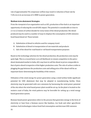 50
rate of approximately 5% compressor airflow may result in reduction of heat rate by
7.2% vis-à-vis an increase of 2-3MW in power generation.
Medium term abatement Strategies
From the viewpoint of an organization such as ACL, production of bio-fuels is an important
opportunity of reducing the overall GHG impact. The potential is considerable at close to
2.1 to 2.2 tonnes of carbon dioxide for every tonne of bio-diesel production. Bio-diesel
produced may be used in a number of ways to displace the consumption of GHG intensive
fossil based diesel oil. These include:
A. Substitution of diesel in vehicles used for company travel.
B. Substitution of diesel in transportation of raw materials and products
C. Sale of bio-diesel for road based or rail based transportation purposes
Based on the technology selection for bio-diesel production, the production costs may be
quite high. This is a crucial factor as in all likelihood, to remain competitive in the petro-
diesel dominated market in India; ACL may have to sell bio-diesel at prices comparable to
that of petro-diesel irrespective of the higher production costs. The role of carbon credits in
plugging the gap between the production costs and selling price of bio-diesel will be an
important factor determining the feasibility of the venture.
Utilization of the wind energy for power generation using a wind turbine holds significant
potential for GHG abatement that may be adopted in manufacturing facility. Clean
electricity may be generated with zero emissions by harnessing the wind power potential
of the site where the wind based power plant would be set up. As the plant is located on the
western coast of India, the wind patterns may be favorable for setting up a wind energy
based generation system.
Biomass based power generation refers to the process that generates energy in the form of
electricity or heat from a biomass source like bamboo, rice husk and other agro/forest
residues. Such technologies reduce fossil fuel consumption and decrease GHG emission
 