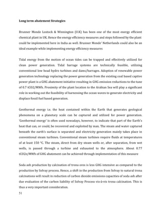 51
Long term abatement Strategies
Brunner Monde Lostock & Winnington (U.K) has been one of the most energy efficient
chemical plant in UK. Hence the energy efficiency measures and steps followed by the plant
could be implemented here in India as well. Brunner Monde’ Netherlands could also be an
ideal example while implementing energy efficiency measures
Tidal energy from the motion of ocean tides can be trapped and effectively utilized for
clean power generation. Tidal barrage systems are technically feasible, utilizing
conventional low head hydro turbines and dams/barrages. Adoption of renewable power
generation technology replacing the power generation from the existing coal based captive
power plant is a GHG abatement initiative resulting in GHG emission reductions to the tune
of 0.7 tCO2/MWh. Proximity of the plant location to the Arabian Sea will play a significant
role in working out the feasibility of harnessing the ocean waves to generate electricity and
displace fossil fuel based generation.
Geothermal energy i.e. the heat contained within the Earth that generates geological
phenomena on a planetary scale can be captured and utilized for power generation.
‘Geothermal energy’ is often used nowadays, however, to indicate that part of the Earth's
heat that can, or could, be recovered and exploited by man. The steam and water captured
beneath the earth’s surface is separated and electricity generation mainly takes place in
conventional steam turbines. Conventional steam turbines require fluids at temperatures
of at least 150 °C. The steam, direct from dry steam wells or, after separation, from wet
wells, is passed through a turbine and exhausted to the atmosphere. About 0.77
tCO2e/MWh of GHG abatement can be achieved through implementation of this measure
Soda ash production by calcination of trona ores is less GHG intensive as compared to the
production by Solvay process. Hence, a shift in the production from Solvay to natural trona
calcinations will result in reduction of carbon dioxide emissions capacities of soda ash after
due evaluation of the carbon liability of Solvay Process vis-à-vis trona calcination. This is
thus a very important consideration.
 