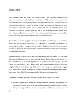 52
CONCLUSION
From the case study it was evident that chemical industry was one of the most vulnerable
industries and thereby made significant contributions as GHG emitter. It was also seen that
the share of indirect emissions were higher as compared to the direct emissions from the
chemical plant itself. Hence a short term, long term and long term GHG abatement strategy
was required so that GHG emission could be significantly reduced. For that more and more
emphasis was given on utilizing renewable energy sources which not only yielded clean
fuel but also saved national revenue. Now an obvious question that would arise as to why a
chemical industry requires knowing its carbon footprint estimates?
The exercise of carbon footprint will improve industry’s understanding of its emissions
profile and any potential GHG liability or “exposure.” A company’s GHG exposure is
increasingly becoming a management issue in light of heightened scrutiny by the insurance
industry, shareholders, and the emergence of environmental regulations/policies designed
to reduce GHG emissions.
Identification and quantification of the carbon assets and liabilities/risks of ACL which are
the two essential components for understanding climate change risk-return perspective of
ACL. Identification of potential opportunities of progressively reducing ACL’s present
carbon footprint through energy optimization, process modifications and improvements,
adoption of clean technologies (e.g. GHG capture and storage) and greening the supply
chain Identification of CDM/JI projects in different units and implementation of the same /
assessment of the CER/VER earning potential of the opportunities identified.
Let’s look what are the benefits of GHG Accounting/Carbon footprint analysis:-
A. Carbon footprint will identify the energy intensive processes, equipments and
operations. Improvements in these processes, equipments and operations will lead
to lower energy and raw material consumption and hence increased level of
 