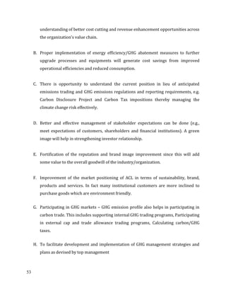 53
understanding of better cost cutting and revenue enhancement opportunities across
the organization's value chain.
B. Proper implementation of energy efficiency/GHG abatement measures to further
upgrade processes and equipments will generate cost savings from improved
operational efficiencies and reduced consumption.
C. There is opportunity to understand the current position in lieu of anticipated
emissions trading and GHG emissions regulations and reporting requirements, e.g.
Carbon Disclosure Project and Carbon Tax impositions thereby managing the
climate change risk effectively.
D. Better and effective management of stakeholder expectations can be done (e.g.,
meet expectations of customers, shareholders and financial institutions). A green
image will help in strengthening investor relationship.
E. Fortification of the reputation and brand image improvement since this will add
some value to the overall goodwill of the industry/organization.
F. Improvement of the market positioning of ACL in terms of sustainability, brand,
products and services. In fact many institutional customers are more inclined to
purchase goods which are environment friendly.
G. Participating in GHG markets – GHG emission profile also helps in participating in
carbon trade. This includes supporting internal GHG trading programs, Participating
in external cap and trade allowance trading programs, Calculating carbon/GHG
taxes.
H. To facilitate development and implementation of GHG management strategies and
plans as devised by top management
 