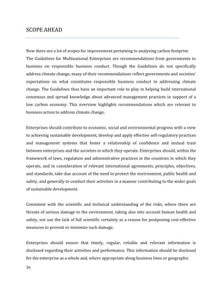 56
SCOPE AHEAD
Now there are a lot of scopes for improvement pertaining to analyzing carbon footprint.
The Guidelines for Multinational Enterprises are recommendations from governments to
business on responsible business conduct. Though the Guidelines do not specifically
address climate change, many of their recommendations reflect governments and societies’
expectations on what constitutes responsible business conduct in addressing climate
change. The Guidelines thus have an important role to play in helping build international
consensus and spread knowledge about advanced management practices in support of a
low carbon economy. This overview highlights recommendations which are relevant to
business action to address climate change.
Enterprises should contribute to economic, social and environmental progress with a view
to achieving sustainable development, develop and apply effective self-regulatory practices
and management systems that foster a relationship of confidence and mutual trust
between enterprises and the societies in which they operate. Enterprises should, within the
framework of laws, regulation and administrative practices in the countries in which they
operate, and in consideration of relevant international agreements, principles, objectives,
and standards, take due account of the need to protect the environment, public health and
safety, and generally to conduct their activities in a manner contributing to the wider goals
of sustainable development.
Consistent with the scientific and technical understanding of the risks, where there are
threats of serious damage to the environment, taking also into account human health and
safety, not use the lack of full scientific certainty as a reason for postponing cost-effective
measures to prevent or minimize such damage.
Enterprises should ensure that timely, regular, reliable and relevant information is
disclosed regarding their activities and performance. This information should be disclosed
for the enterprise as a whole and, where appropriate along business lines or geographic
 