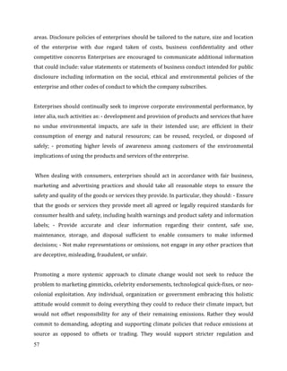57
areas. Disclosure policies of enterprises should be tailored to the nature, size and location
of the enterprise with due regard taken of costs, business confidentiality and other
competitive concerns Enterprises are encouraged to communicate additional information
that could include: value statements or statements of business conduct intended for public
disclosure including information on the social, ethical and environmental policies of the
enterprise and other codes of conduct to which the company subscribes.
Enterprises should continually seek to improve corporate environmental performance, by
inter alia, such activities as: - development and provision of products and services that have
no undue environmental impacts, are safe in their intended use; are efficient in their
consumption of energy and natural resources; can be reused, recycled, or disposed of
safely; - promoting higher levels of awareness among customers of the environmental
implications of using the products and services of the enterprise.
When dealing with consumers, enterprises should act in accordance with fair business,
marketing and advertising practices and should take all reasonable steps to ensure the
safety and quality of the goods or services they provide. In particular, they should: - Ensure
that the goods or services they provide meet all agreed or legally required standards for
consumer health and safety, including health warnings and product safety and information
labels; - Provide accurate and clear information regarding their content, safe use,
maintenance, storage, and disposal sufficient to enable consumers to make informed
decisions; - Not make representations or omissions, not engage in any other practices that
are deceptive, misleading, fraudulent, or unfair.
Promoting a more systemic approach to climate change would not seek to reduce the
problem to marketing gimmicks, celebrity endorsements, technological quick-fixes, or neo-
colonial exploitation. Any individual, organization or government embracing this holistic
attitude would commit to doing everything they could to reduce their climate impact, but
would not offset responsibility for any of their remaining emissions. Rather they would
commit to demanding, adopting and supporting climate policies that reduce emissions at
source as opposed to offsets or trading. They would support stricter regulation and
 