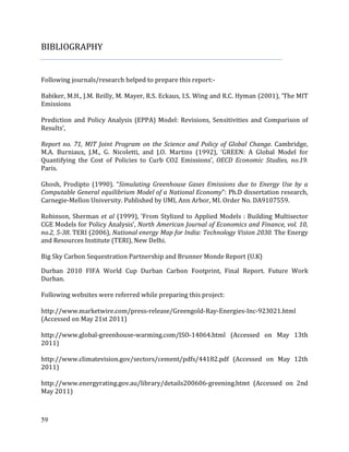 59
BIBLIOGRAPHY
Following journals/research helped to prepare this report:-
Babiker, M.H., J.M. Reilly, M. Mayer, R.S. Eckaus, I.S. Wing and R.C. Hyman (2001), ‘The MIT
Emissions
Prediction and Policy Analysis (EPPA) Model: Revisions, Sensitivities and Comparison of
Results’,
Report no. 71, MIT Joint Program on the Science and Policy of Global Change. Cambridge,
M.A. Burniaux, J.M., G. Nicoletti, and J.O. Martins (1992), ‘GREEN: A Global Model for
Quantifying the Cost of Policies to Curb CO2 Emissions’, OECD Economic Studies, no.19.
Paris.
Ghosh, Prodipto (1990). “Simulating Greenhouse Gases Emissions due to Energy Use by a
Computable General equilibrium Model of a National Economy”: Ph.D dissertation research,
Carnegie-Mellon University. Published by UMI, Ann Arbor, MI. Order No. DA9107559.
Robinson, Sherman et al (1999), ‘From Stylized to Applied Models : Building Multisector
CGE Models for Policy Analysis’, North American Journal of Economics and Finance, vol. 10,
no.2, 5-38. TERI (2006), National energy Map for India: Technology Vision 2030. The Energy
and Resources Institute (TERI), New Delhi.
Big Sky Carbon Sequestration Partnership and Brunner Monde Report (U.K)
Durban 2010 FIFA World Cup Durban Carbon Footprint, Final Report. Future Work
Durban.
Following websites were referred while preparing this project:
http://www.marketwire.com/press-release/Greengold-Ray-Energies-Inc-923021.html
(Accessed on May 21st 2011)
http://www.global-greenhouse-warming.com/ISO-14064.html (Accessed on May 13th
2011)
http://www.climatevision.gov/sectors/cement/pdfs/44182.pdf (Accessed on May 12th
2011)
http://www.energyrating.gov.au/library/details200606-greening.htmt (Accessed on 2nd
May 2011)
 