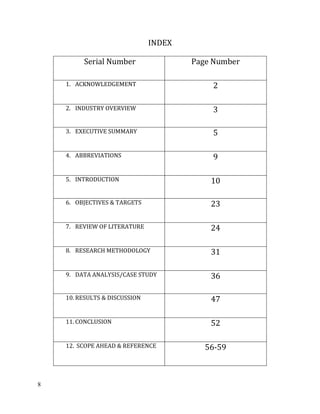8
INDEX
Serial Number Page Number
1. ACKNOWLEDGEMENT 2
2. INDUSTRY OVERVIEW 3
3. EXECUTIVE SUMMARY 5
4. ABBREVIATIONS 9
5. INTRODUCTION 10
6. OBJECTIVES & TARGETS 23
7. REVIEW OF LITERATURE 24
8. RESEARCH METHODOLOGY 31
9. DATA ANALYSIS/CASE STUDY 36
10. RESULTS & DISCUSSION 47
11. CONCLUSION 52
12. SCOPE AHEAD & REFERENCE 56-59
 